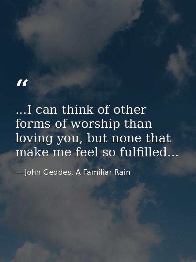 ...I can think of other forms of worship than loving you, but none that make me feel so fulfilled... — John Geddes, A Familiar Rain