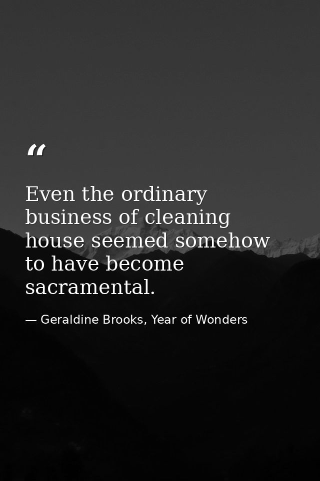 Even the ordinary business of cleaning house seemed somehow to have become sacramental. — Geraldine Brooks, Year of Wonders