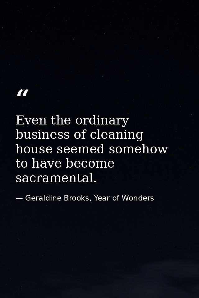 Even the ordinary business of cleaning house seemed somehow to have become sacramental. — Geraldine Brooks, Year of Wonders