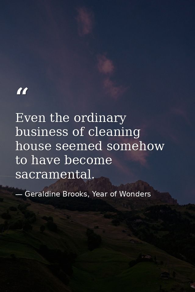 Even the ordinary business of cleaning house seemed somehow to have become sacramental. — Geraldine Brooks, Year of Wonders
