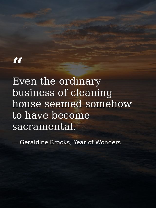 Even the ordinary business of cleaning house seemed somehow to have become sacramental. — Geraldine Brooks, Year of Wonders