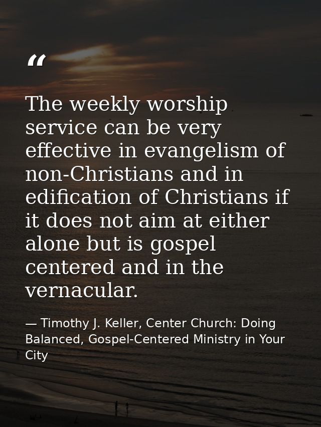 The weekly worship service can be very effective in evangelism of non-Christians and in edification of Christians if it  — Timothy J. Keller, Center Church: Doing Balanced, Gospel-Centered Ministry in Your City
