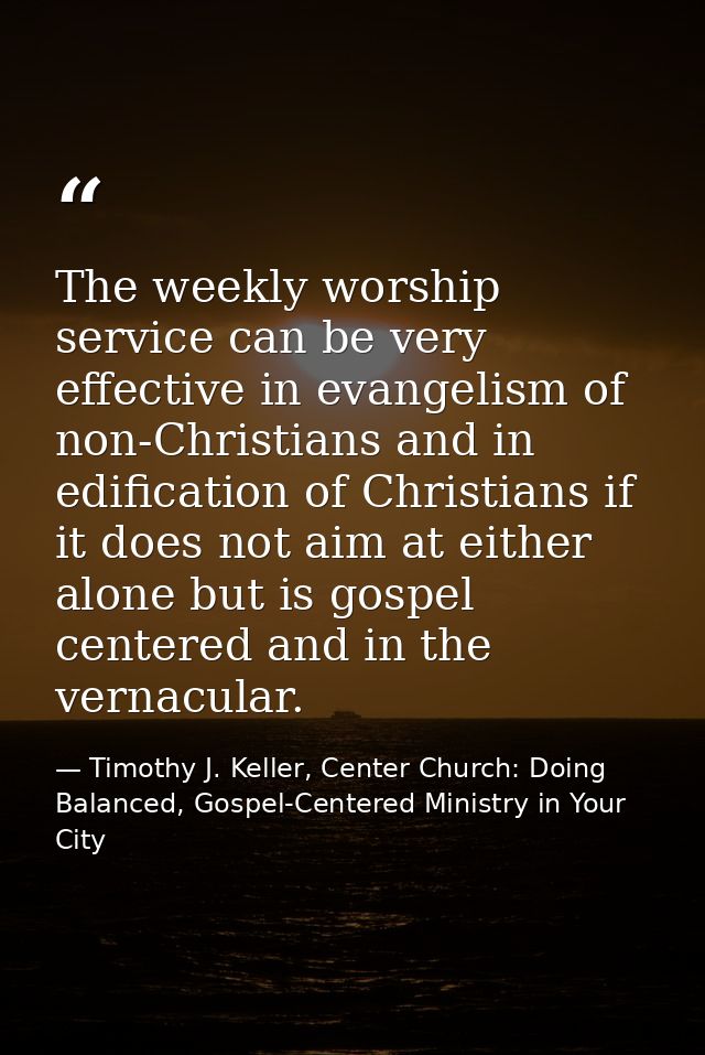 The weekly worship service can be very effective in evangelism of non-Christians and in edification of Christians if it  — Timothy J. Keller, Center Church: Doing Balanced, Gospel-Centered Ministry in Your City