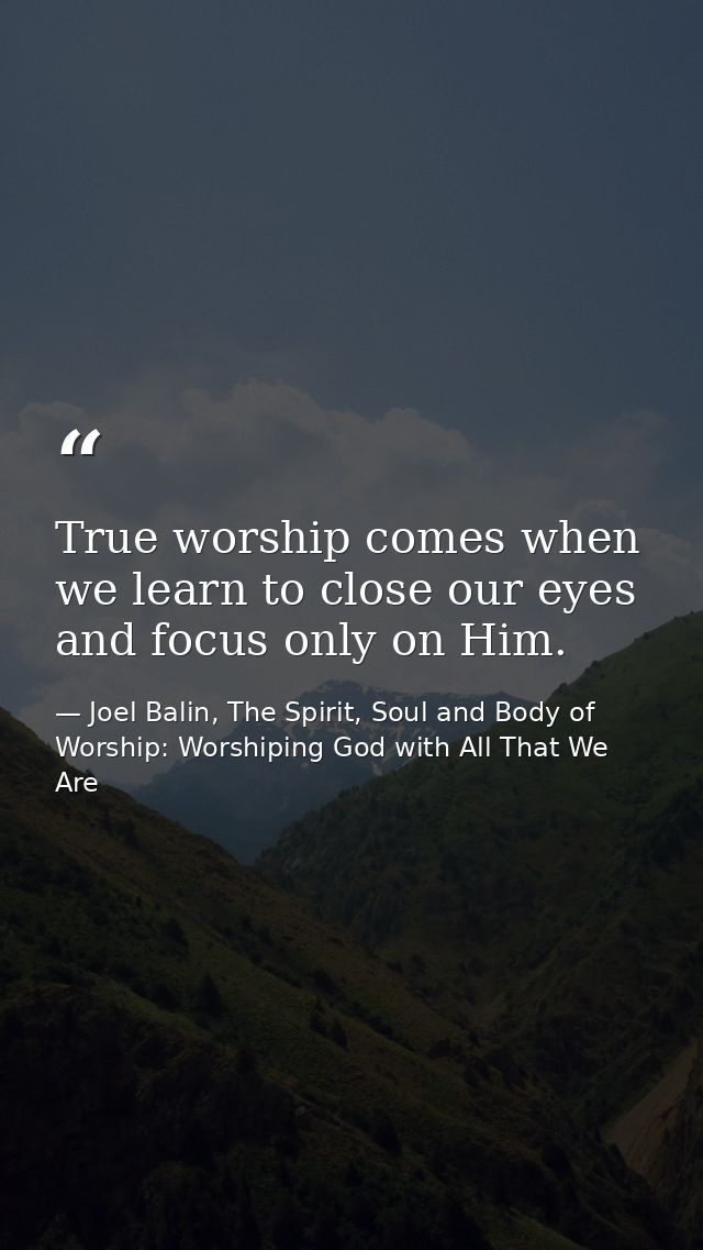 True worship comes when we learn to close our eyes and focus only on Him. — Joel Balin, The Spirit, Soul and Body of Worship: Worshiping God with All That We Are