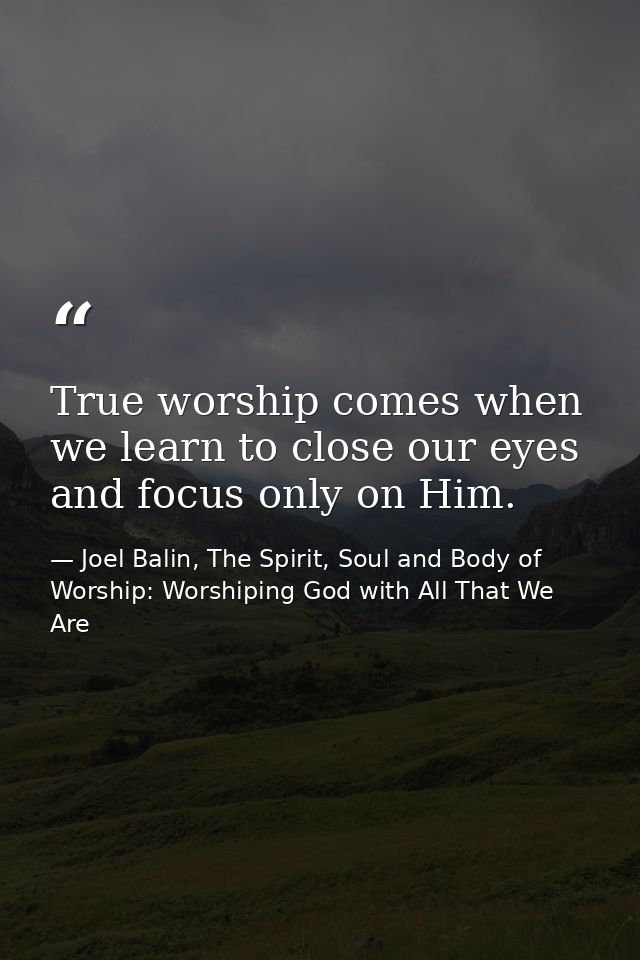 True worship comes when we learn to close our eyes and focus only on Him. — Joel Balin, The Spirit, Soul and Body of Worship: Worshiping God with All That We Are