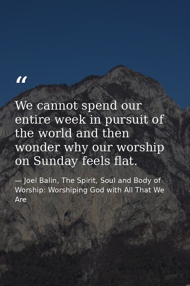 We cannot spend our entire week in pursuit of the world and then wonder why our worship on Sunday feels flat. — Joel Balin, The Spirit, Soul and Body of Worship: Worshiping God with All That We Are