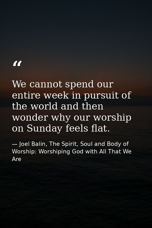 We cannot spend our entire week in pursuit of the world and then wonder why our worship on Sunday feels flat. — Joel Balin, The Spirit, Soul and Body of Worship: Worshiping God with All That We Are
