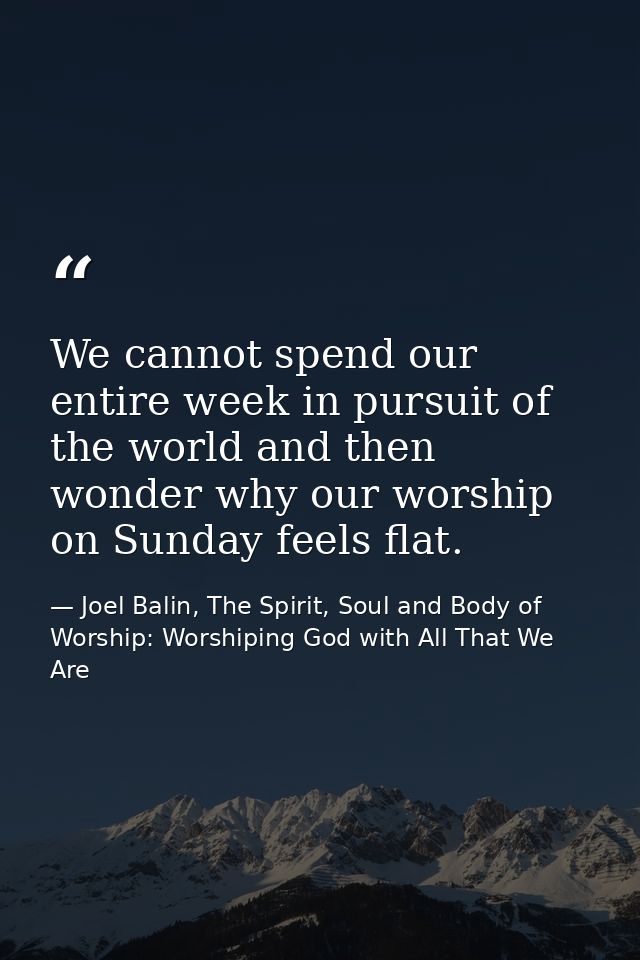 We cannot spend our entire week in pursuit of the world and then wonder why our worship on Sunday feels flat. — Joel Balin, The Spirit, Soul and Body of Worship: Worshiping God with All That We Are