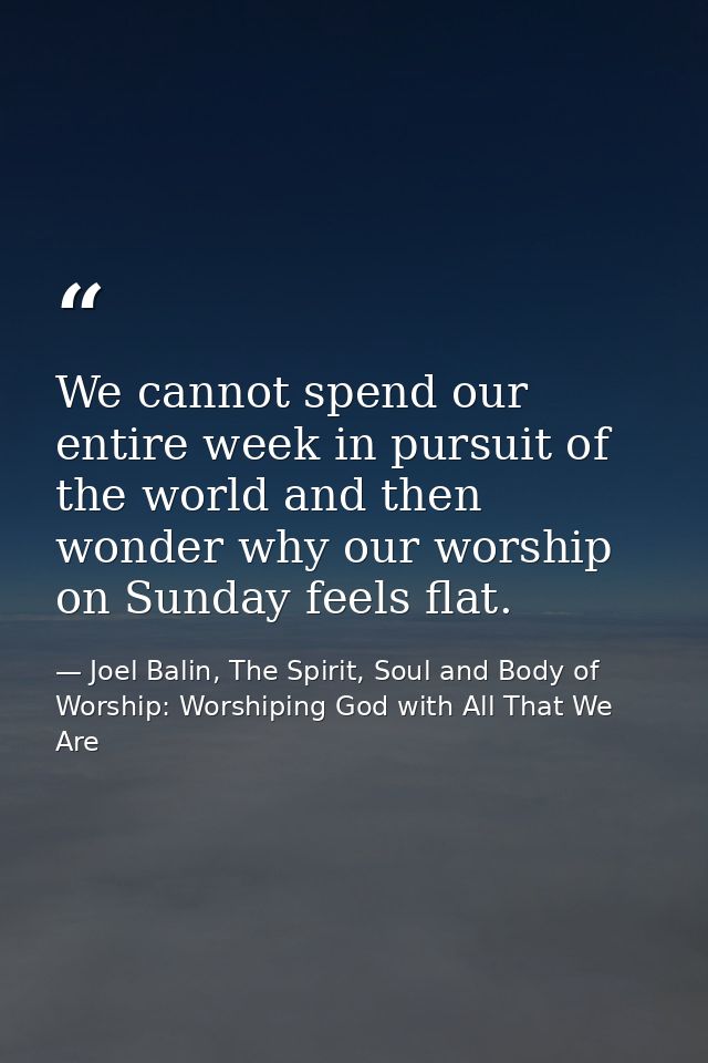 We cannot spend our entire week in pursuit of the world and then wonder why our worship on Sunday feels flat. — Joel Balin, The Spirit, Soul and Body of Worship: Worshiping God with All That We Are