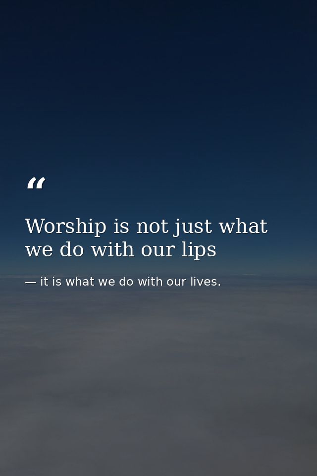 Worship is not just what we do with our lips — it is what we do with our lives.