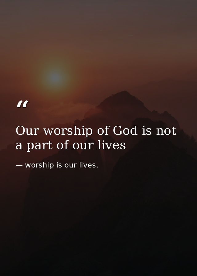 Our worship of God is not a part of our lives — worship is our lives.