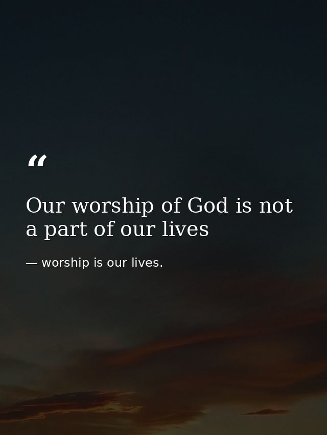 Our worship of God is not a part of our lives — worship is our lives.