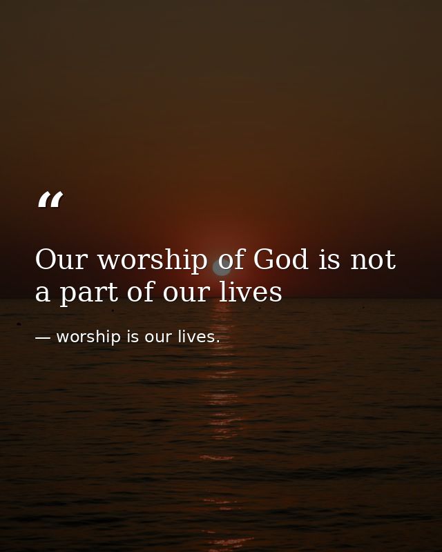 Our worship of God is not a part of our lives — worship is our lives.