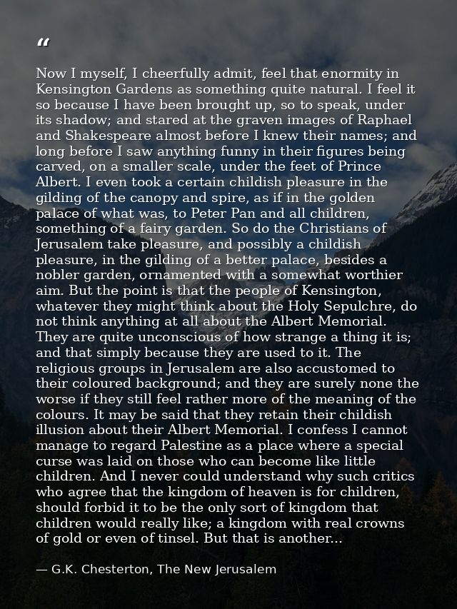 Now I myself, I cheerfully admit, feel that enormity in Kensington Gardens as something quite natural. I feel it so beca — G.K. Chesterton, The New Jerusalem
