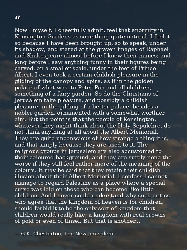 Now I myself, I cheerfully admit, feel that enormity in Kensington Gardens as something quite natural. I feel it so beca — G.K. Chesterton, The New Jerusalem