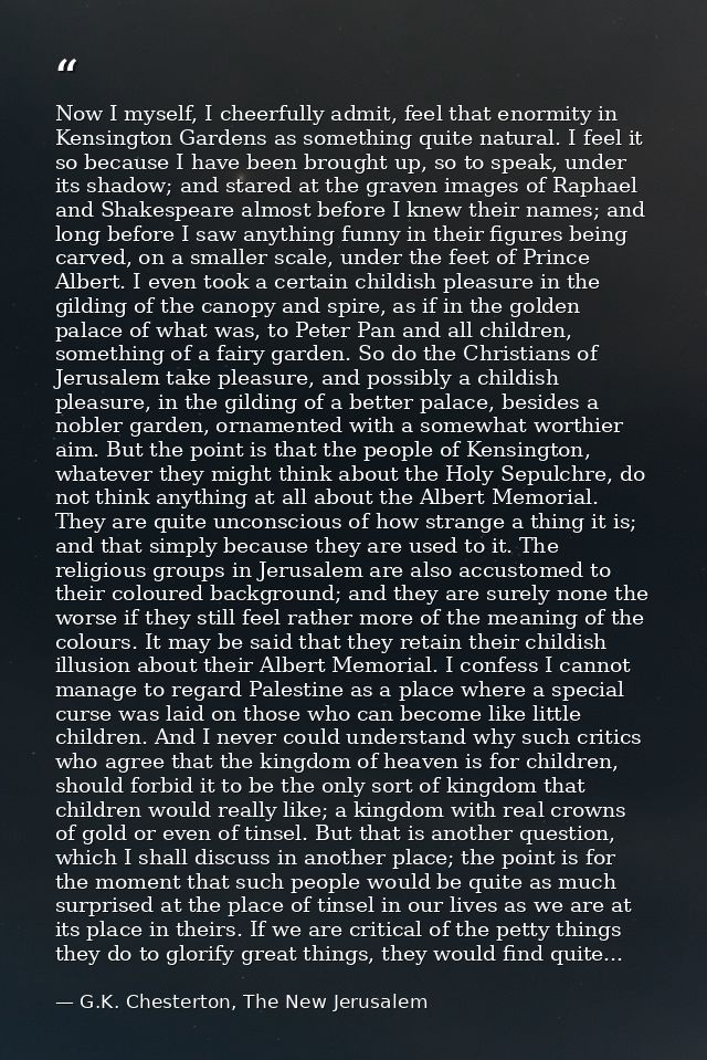 Now I myself, I cheerfully admit, feel that enormity in Kensington Gardens as something quite natural. I feel it so beca — G.K. Chesterton, The New Jerusalem