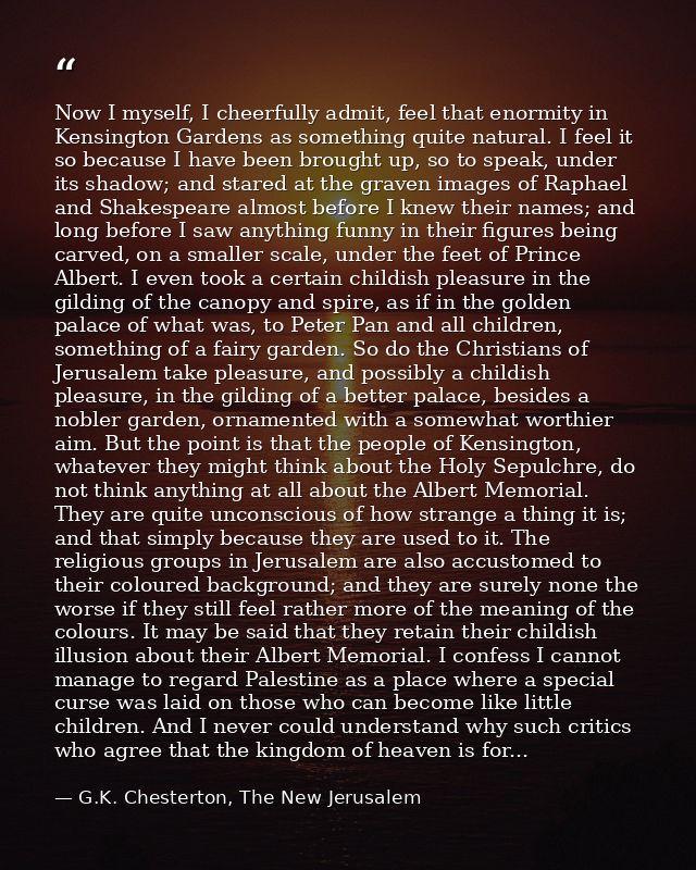 Now I myself, I cheerfully admit, feel that enormity in Kensington Gardens as something quite natural. I feel it so beca — G.K. Chesterton, The New Jerusalem