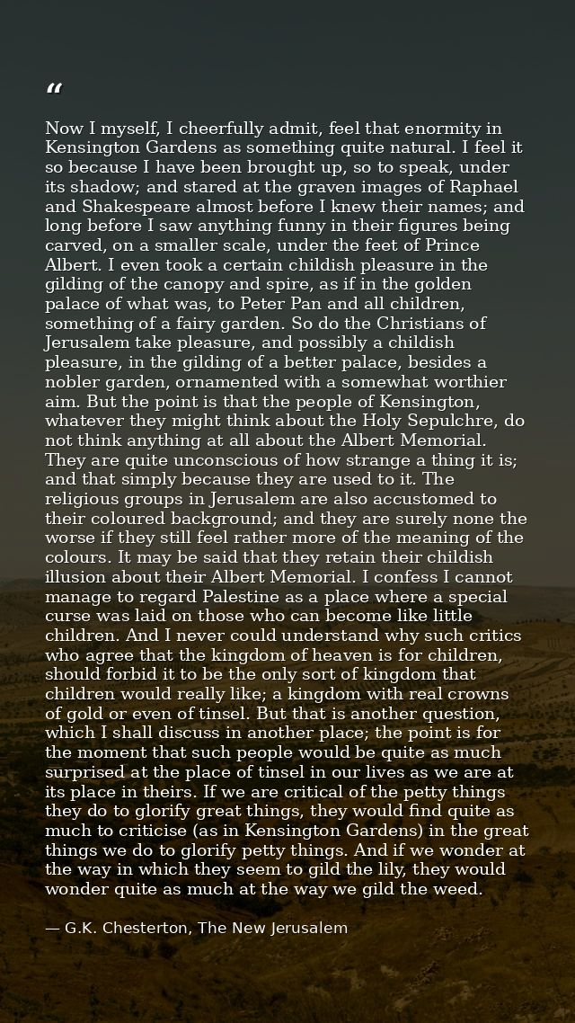 Now I myself, I cheerfully admit, feel that enormity in Kensington Gardens as something quite natural. I feel it so beca — G.K. Chesterton, The New Jerusalem