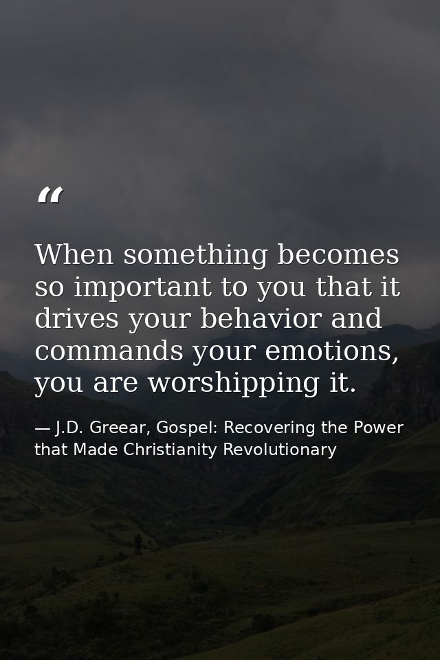 When something becomes so important to you that it drives your behavior and commands your emotions, you are worshipping  — J.D. Greear, Gospel: Recovering the Power that Made Christianity Revolutionary