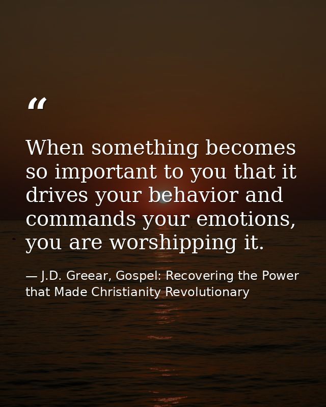 When something becomes so important to you that it drives your behavior and commands your emotions, you are worshipping  — J.D. Greear, Gospel: Recovering the Power that Made Christianity Revolutionary