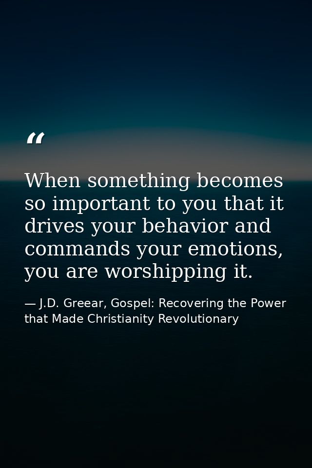 When something becomes so important to you that it drives your behavior and commands your emotions, you are worshipping  — J.D. Greear, Gospel: Recovering the Power that Made Christianity Revolutionary