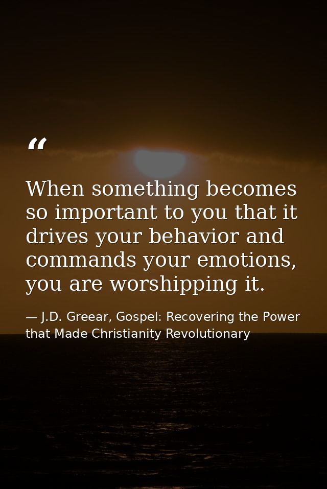 When something becomes so important to you that it drives your behavior and commands your emotions, you are worshipping  — J.D. Greear, Gospel: Recovering the Power that Made Christianity Revolutionary