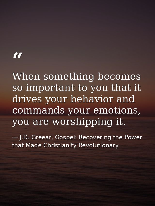 When something becomes so important to you that it drives your behavior and commands your emotions, you are worshipping  — J.D. Greear, Gospel: Recovering the Power that Made Christianity Revolutionary