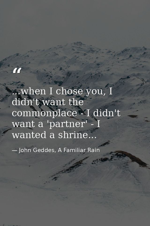 ...when I chose you, I didn't want the commonplace - I didn't want a 'partner' - I wanted a shrine... — John Geddes, A Familiar Rain