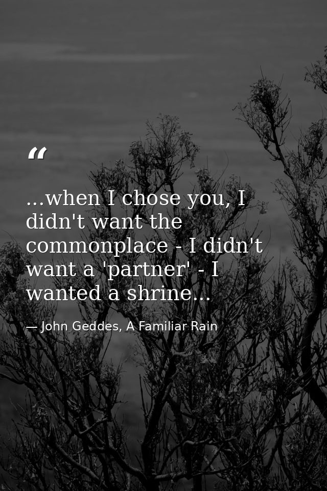 ...when I chose you, I didn't want the commonplace - I didn't want a 'partner' - I wanted a shrine... — John Geddes, A Familiar Rain