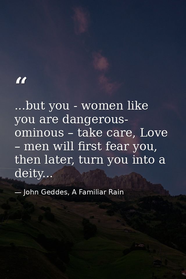...but you - women like you are dangerous- ominous – take care, Love – men will first fear you, then later, turn you int — John Geddes, A Familiar Rain