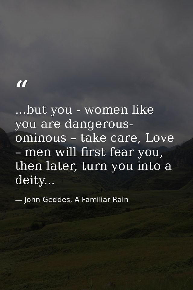 ...but you - women like you are dangerous- ominous – take care, Love – men will first fear you, then later, turn you int — John Geddes, A Familiar Rain