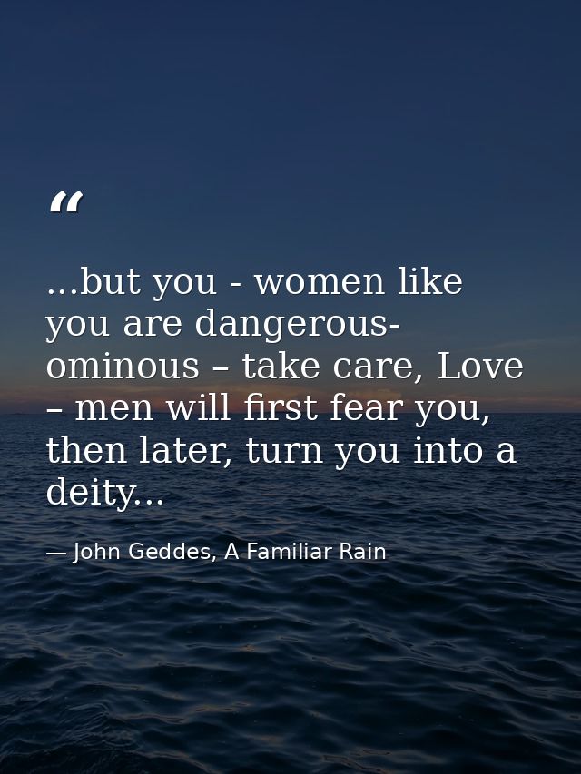 ...but you - women like you are dangerous- ominous – take care, Love – men will first fear you, then later, turn you int — John Geddes, A Familiar Rain