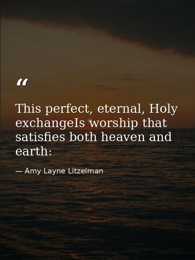 This perfect, eternal, Holy exchangeIs worship that satisfies both heaven and earth: — Amy Layne Litzelman