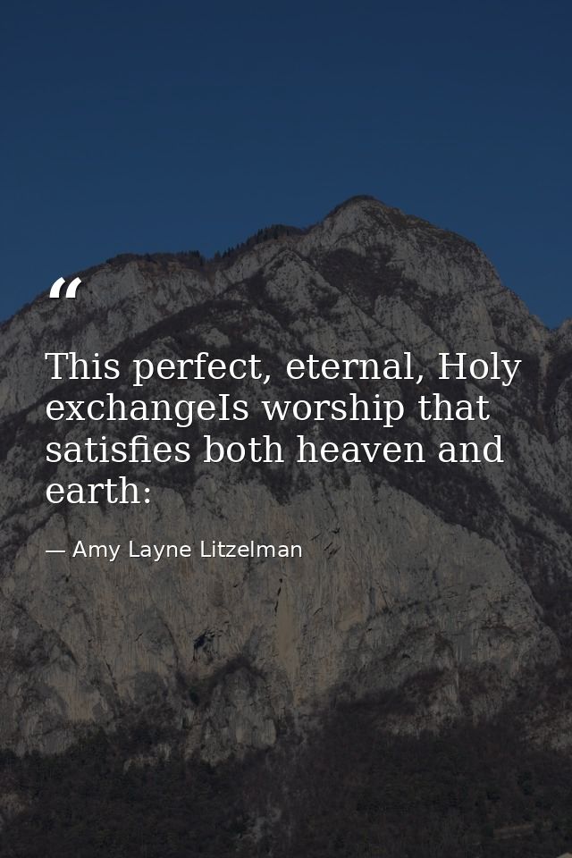 This perfect, eternal, Holy exchangeIs worship that satisfies both heaven and earth: — Amy Layne Litzelman
