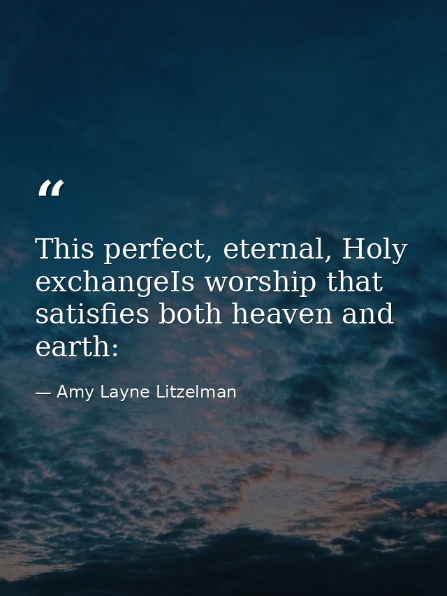 This perfect, eternal, Holy exchangeIs worship that satisfies both heaven and earth: — Amy Layne Litzelman