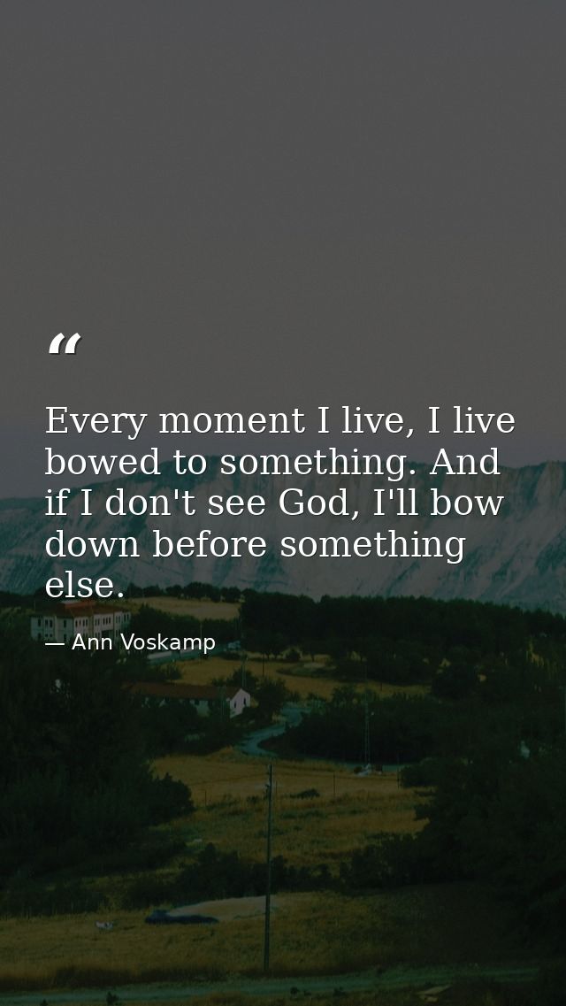 Every moment I live, I live bowed to something. And if I don't see God, I'll bow down before something else. — Ann Voskamp