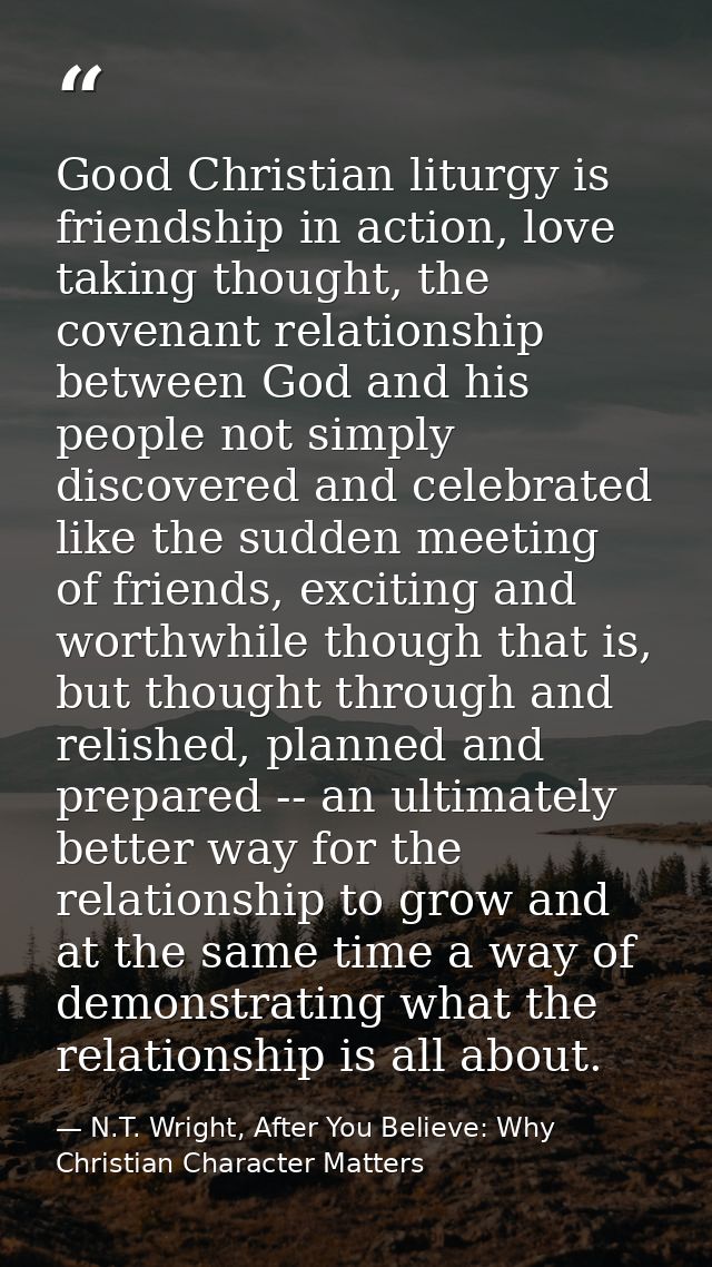 Good Christian liturgy is friendship in action, love taking thought, the covenant relationship between God and his peopl — N.T. Wright, After You Believe: Why Christian Character Matters