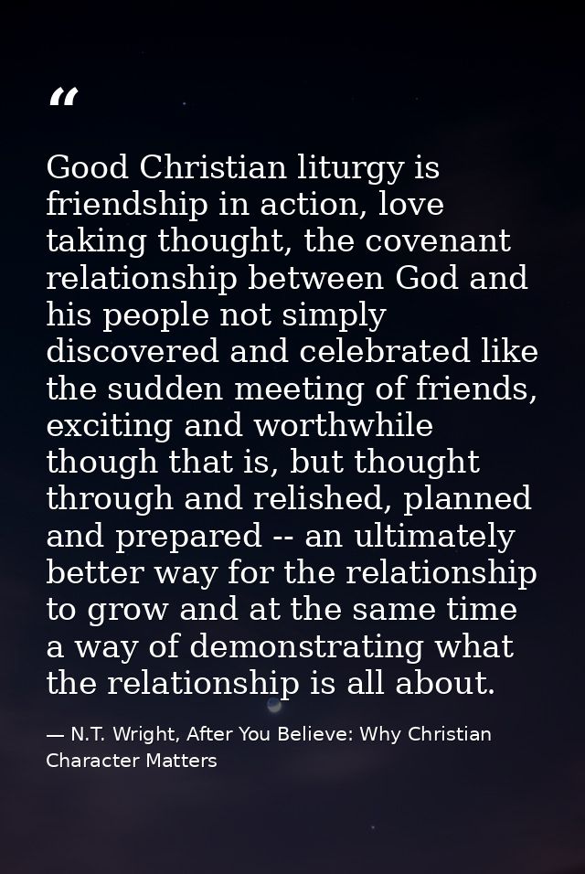 Good Christian liturgy is friendship in action, love taking thought, the covenant relationship between God and his peopl — N.T. Wright, After You Believe: Why Christian Character Matters