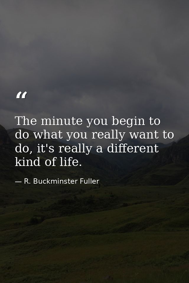 The minute you begin to do what you really want to do, it's really a different kind of life. — R. Buckminster Fuller