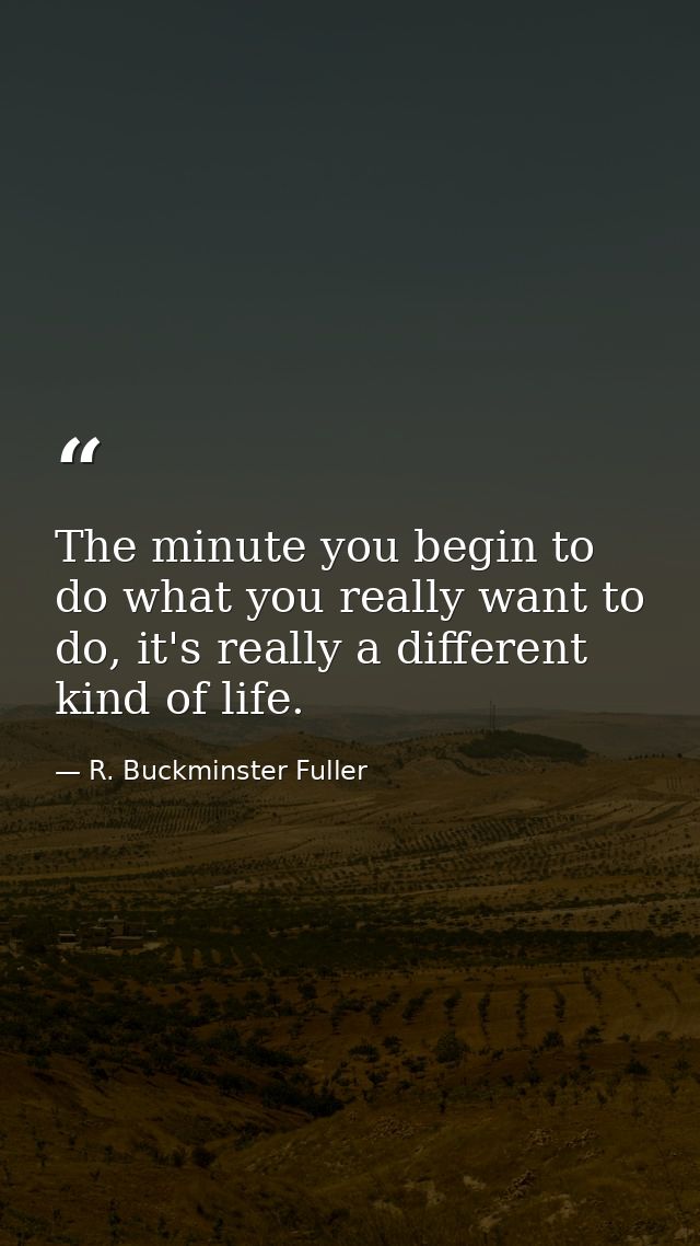 The minute you begin to do what you really want to do, it's really a different kind of life. — R. Buckminster Fuller