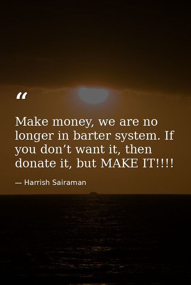 Make money, we are no longer in barter system. If you don’t want it, then donate it, but MAKE IT!!!! — Harrish Sairaman