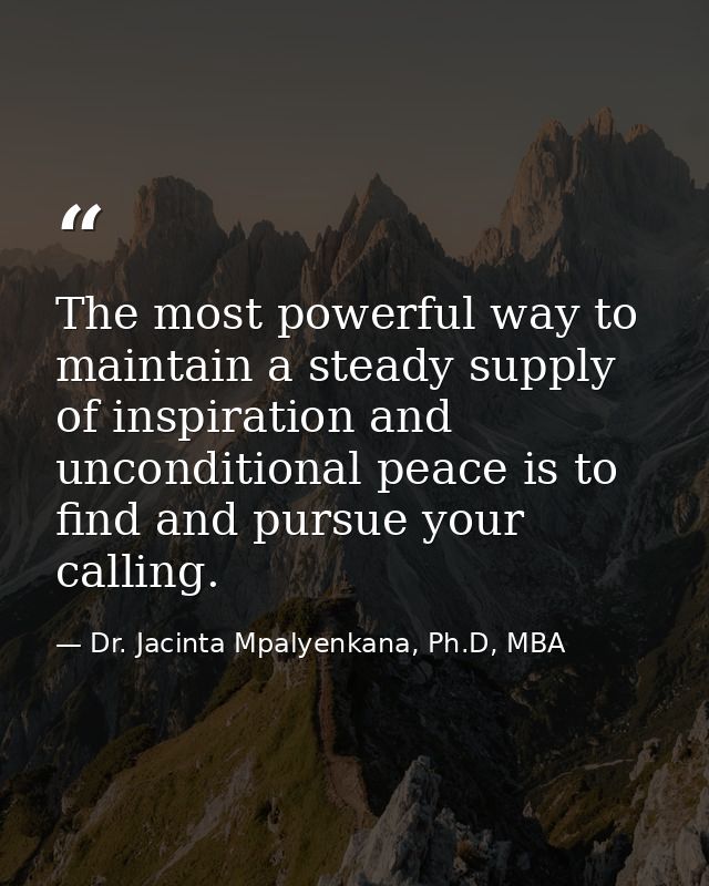 The most powerful way to maintain a steady supply of inspiration and unconditional peace is to find and pursue your call — Dr. Jacinta Mpalyenkana, Ph.D, MBA