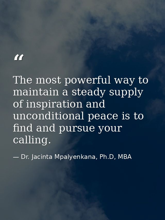 The most powerful way to maintain a steady supply of inspiration and unconditional peace is to find and pursue your call — Dr. Jacinta Mpalyenkana, Ph.D, MBA
