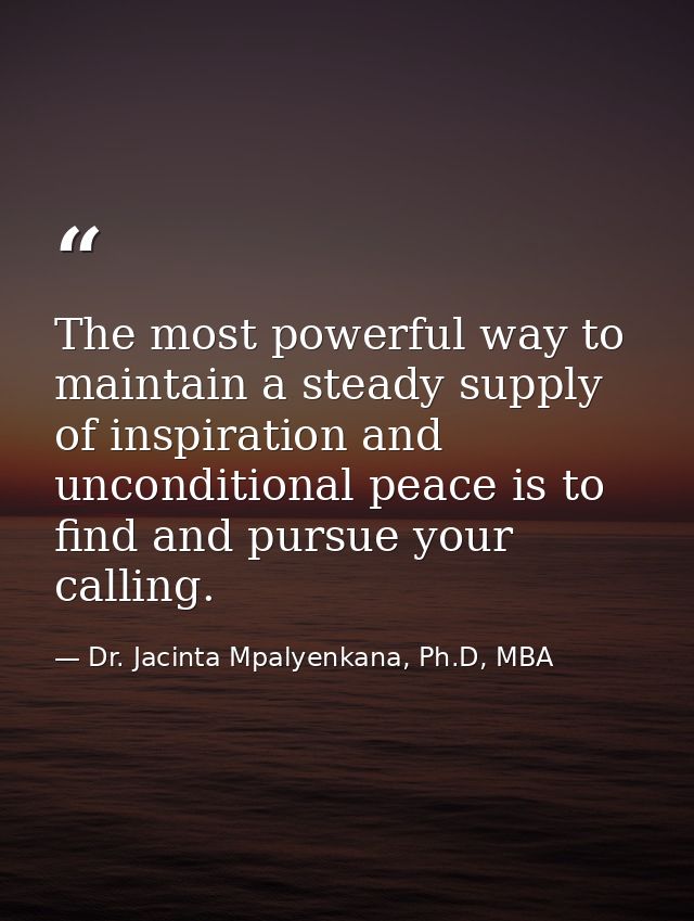 The most powerful way to maintain a steady supply of inspiration and unconditional peace is to find and pursue your call — Dr. Jacinta Mpalyenkana, Ph.D, MBA