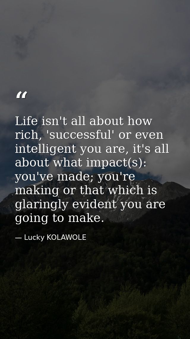 Life isn't all about how rich, 'successful' or even intelligent you are, it's all about what impact(s): you've made; you — Lucky KOLAWOLE