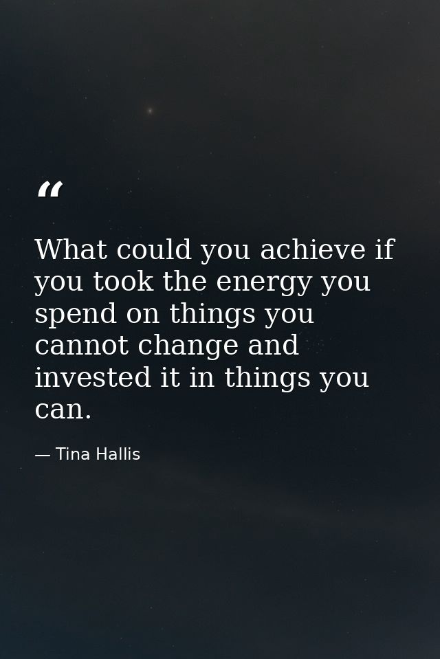 What could you achieve if you took the energy you spend on things you cannot change and invested it in things you can. — Tina Hallis