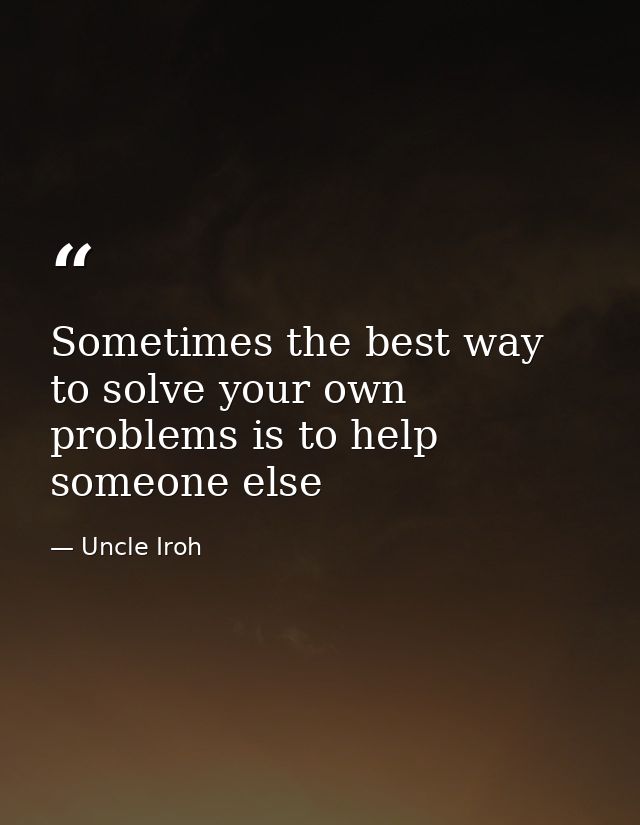 Sometimes the best way to solve your own problems is to help someone else — Uncle Iroh
