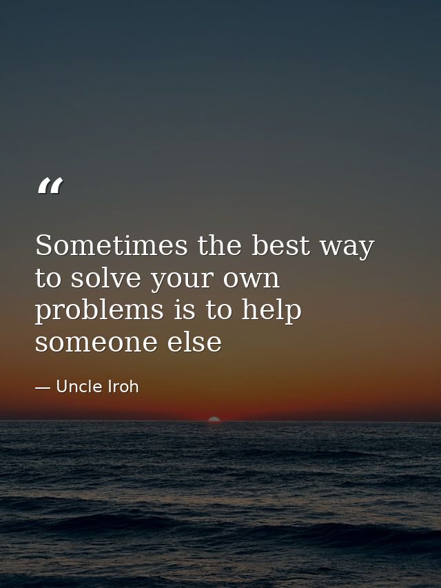 Sometimes the best way to solve your own problems is to help someone else — Uncle Iroh