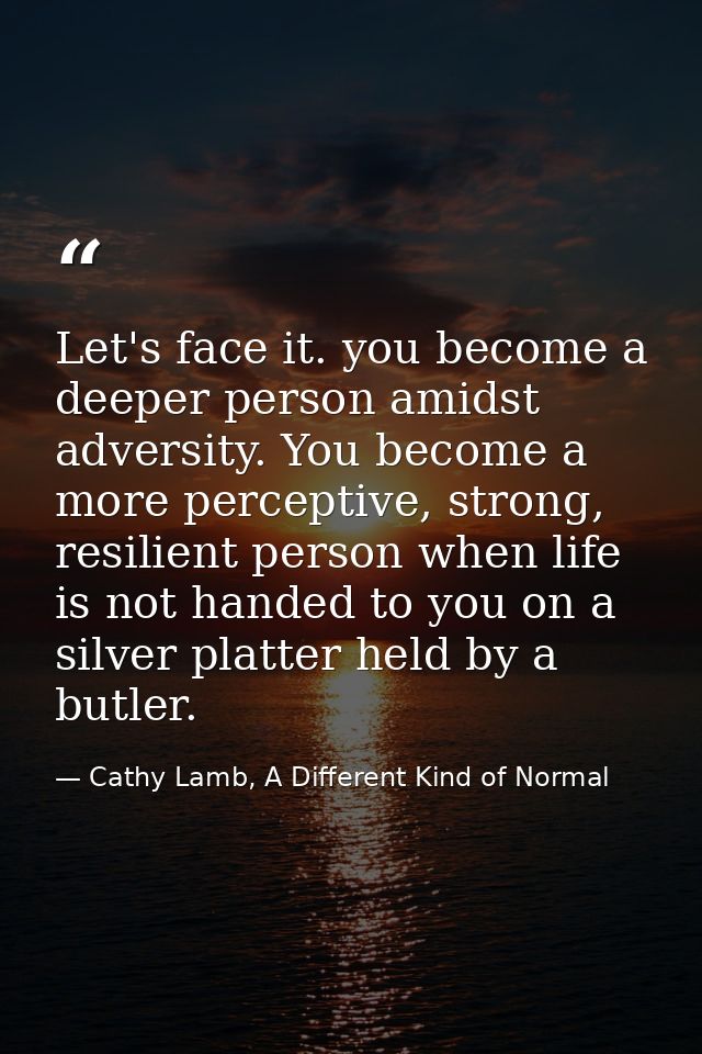 Let's face it. you become a deeper person amidst adversity. You become a more perceptive, strong, resilient person when  — Cathy Lamb, A Different Kind of Normal