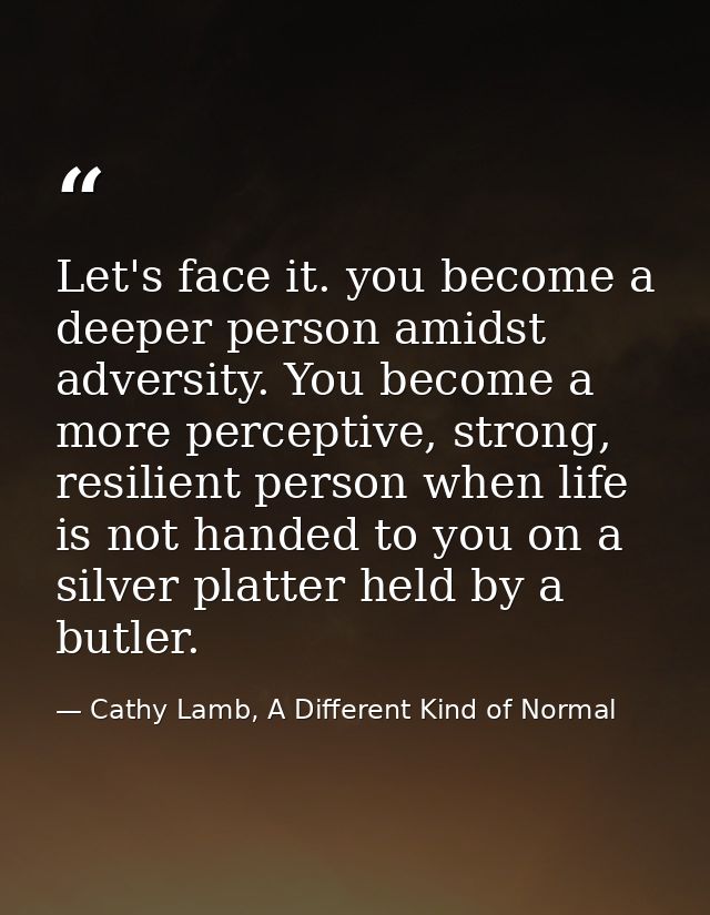 Let's face it. you become a deeper person amidst adversity. You become a more perceptive, strong, resilient person when  — Cathy Lamb, A Different Kind of Normal